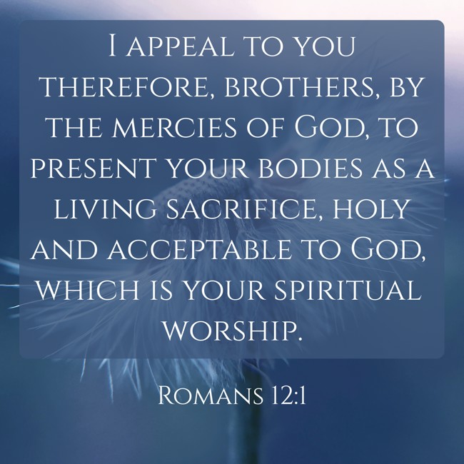 I appeal to you therefore, brothers, by the mercies of God, to present your bodies as a living sacrifice, holy and acceptable to God, which is your spiritual worship. - Romans 12:1