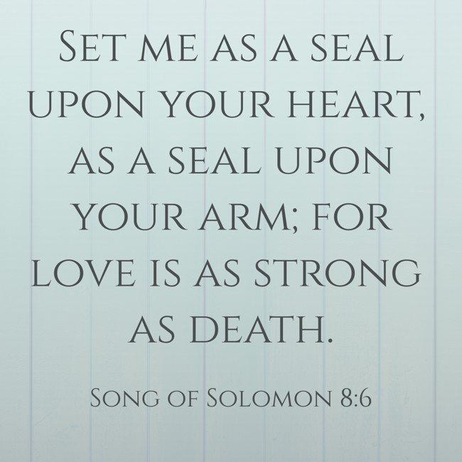 Set me as a seal upon your heart, as a seal upon your arm; for love is as strong as death. - Song of Solomon 8:6