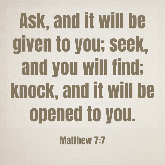 Ask, and it will be given to you; seek, and you will find; knock, and it will be opened to you. - Matthew 7:7