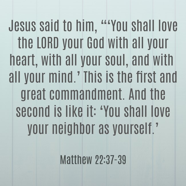 Jesus said to him, “‘You shall love the LORD your God with all your heart, with all your soul, and with all your mind.’ This is the first and great commandment. And the second is like it: ‘You shall love your neighbor as yourself.’ - Matthew 22:37-39