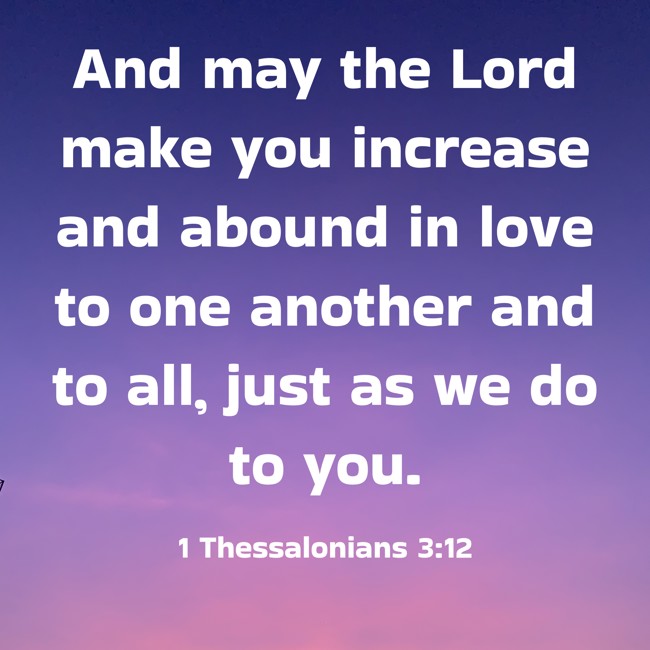 And may the Lord make you increase and abound in love to one another and to all, just as we do to you. - 1 Thessalonians 3:12
