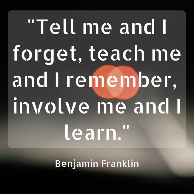 Tell me and I forget, teach me and I remember, involve me and I learn. - Benjamin Franklin