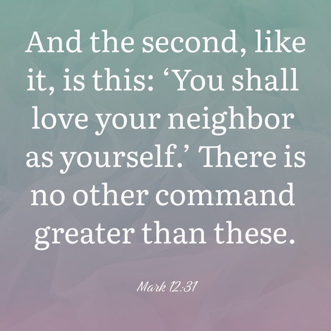 And the second, like it, is this: ‘You shall love your neighbor as yourself.’ There is no other command greater than these. - Mark 12:31