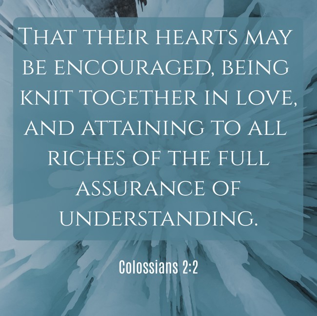 That their hearts may be encouraged, being knit together in love, and attaining to all riches of the full assurance of understanding. - Colossians 2:2