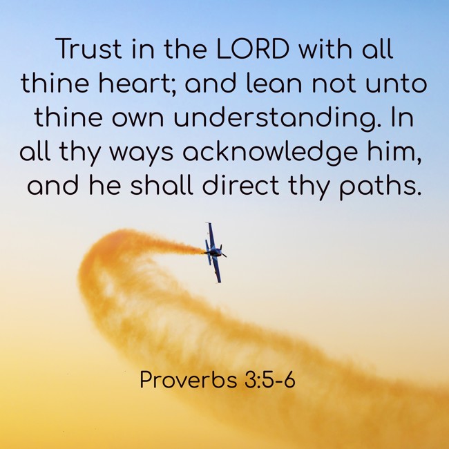 Trust in the LORD with all thine heart; and lean not unto thine own understanding. In all thy ways acknowledge him, and he shall direct thy paths. - Proverbs 3:5-6