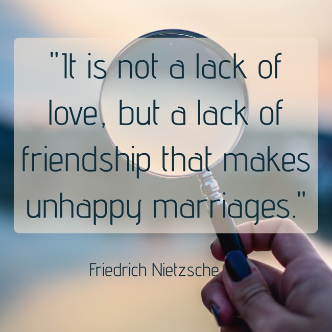 It is not a lack of love, but a lack of friendship that makes unhappy marriages. - Friedrich Nietzsche