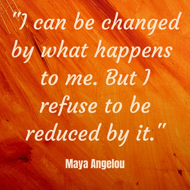I can be changed by what happens to me. But I refuse to be reduced by it. - Maya Angelou