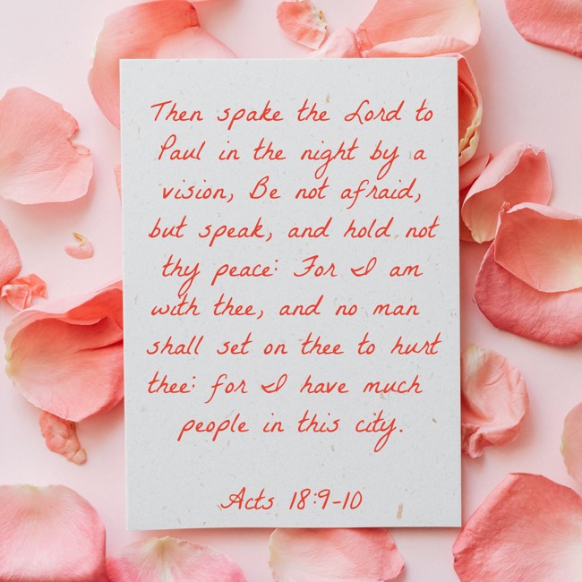 Then spake the Lord to Paul in the night by a vision, Be not afraid, but speak, and hold not thy peace: For I am with thee, and no man shall set on thee to hurt thee: for I have much people in this city. - Acts 18:9-10