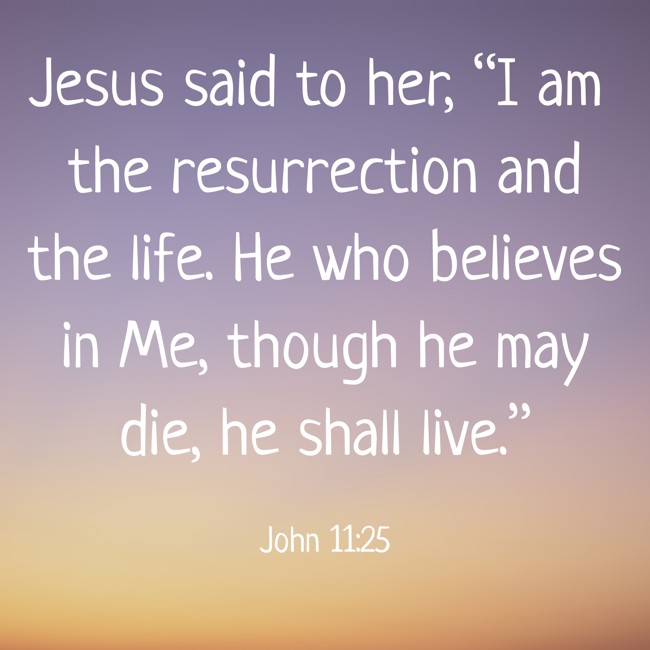 Jesus said to her, “I am the resurrection and the life. He who believes in Me, though he may die, he shall live.” - John 11:25