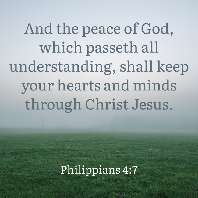 And the peace of God, which passeth all understanding, shall keep your hearts and minds through Christ Jesus. - Philippians 4:7
