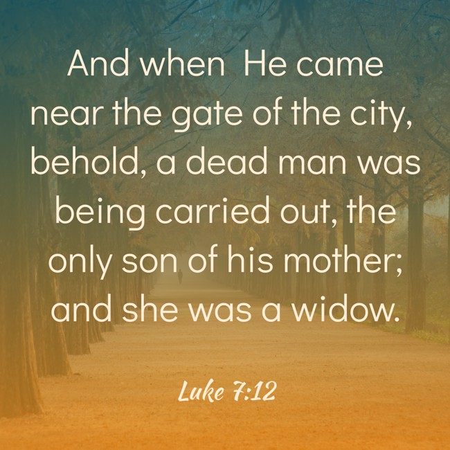 And when He came near the gate of the city, behold, a dead man was being carried out, the only son of his mother; and she was a widow. - Luke 7:12