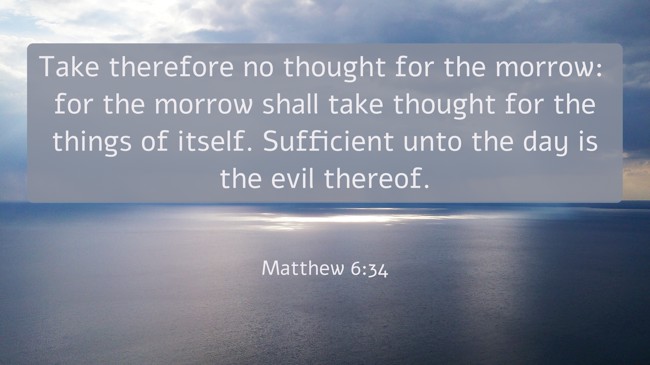 Take therefore no thought for the morrow: for the morrow shall take thought for the things of itself. Sufficient unto the day is the evil thereof. - Matthew 6:34