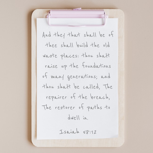 And they that shall be of thee shall build the old waste places: thou shalt raise up the foundations of many generations; and thou shalt be called, The repairer of the breach, The restorer of paths to dwell in. - Isaiah 58:12