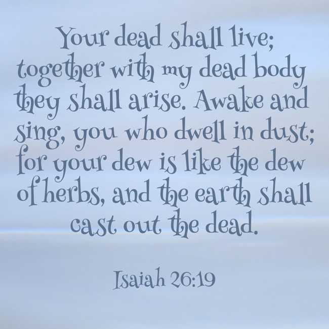 Your dead shall live; together with my dead body they shall arise. Awake and sing, you who dwell in dust; for your dew is like the dew of herbs, and the earth shall cast out the dead. - Isaiah 26:19