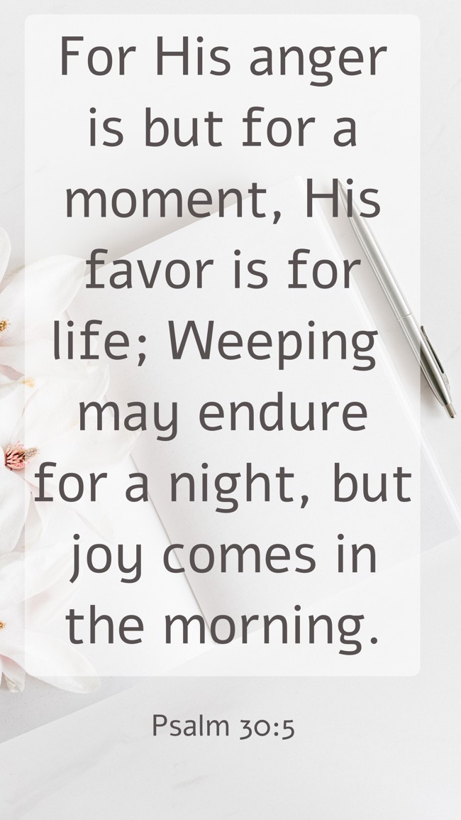 For His anger is but for a moment, His favor is for life; Weeping may endure for a night, but joy comes in the morning. - Psalm 30:5