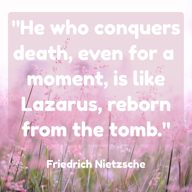 He who conquers death, even for a moment, is like Lazarus, reborn from the tomb. - Friedrich Nietzsche
