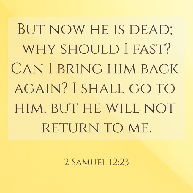 But now he is dead; why should I fast? Can I bring him back again? I shall go to him, but he will not return to me. - 2 Samuel 12:23