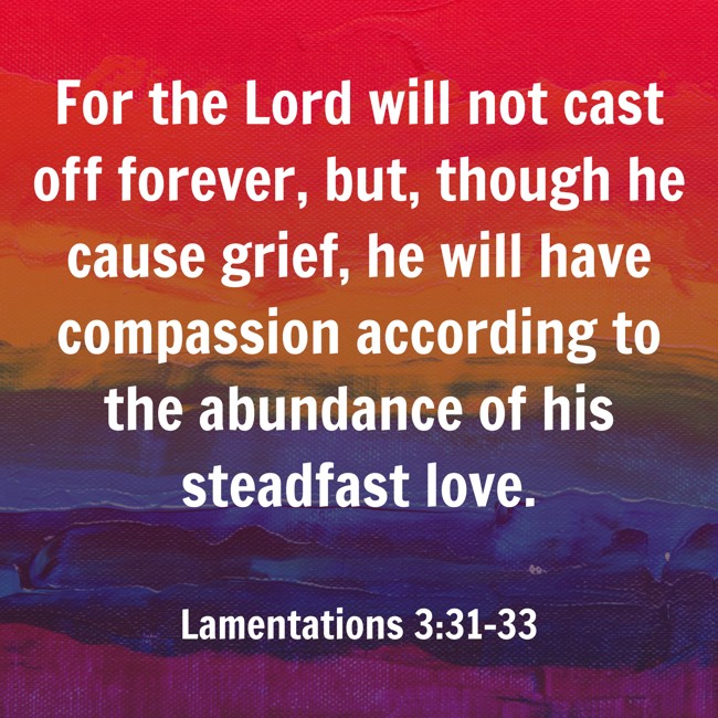 For the Lord will not cast off forever, but, though he cause grief, he will have compassion according to the abundance of his steadfast love. - Lamentations 3:31-33