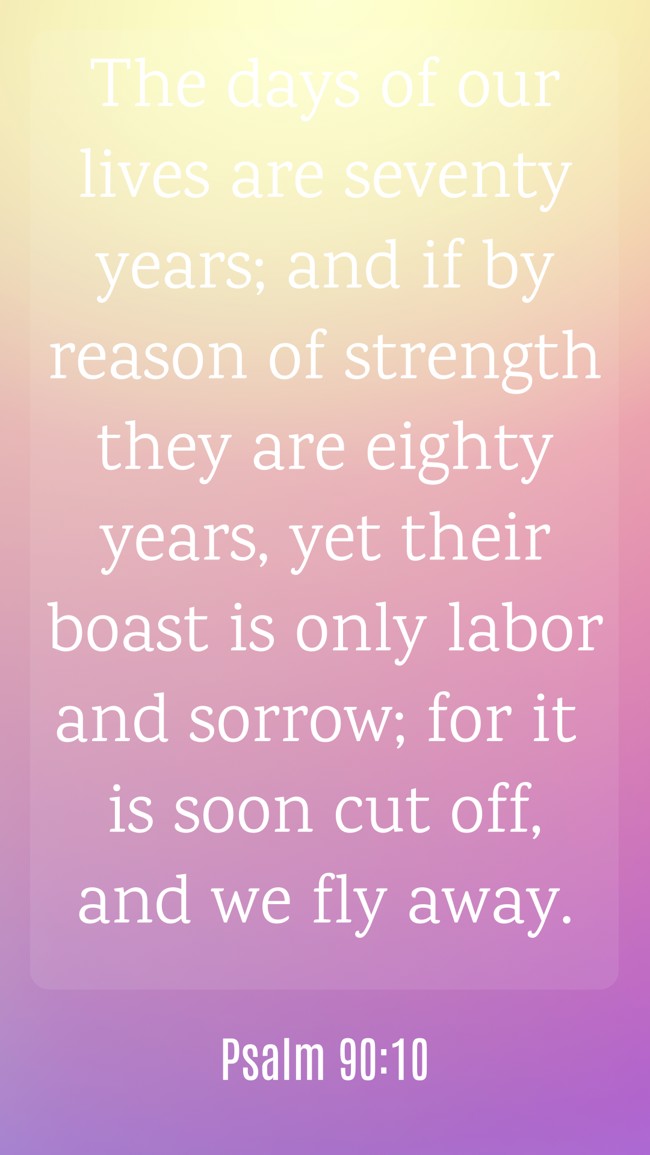 The days of our lives are seventy years; and if by reason of strength they are eighty years, yet their boast is only labor and sorrow; for it is soon cut off, and we fly away. - Psalm 90:10