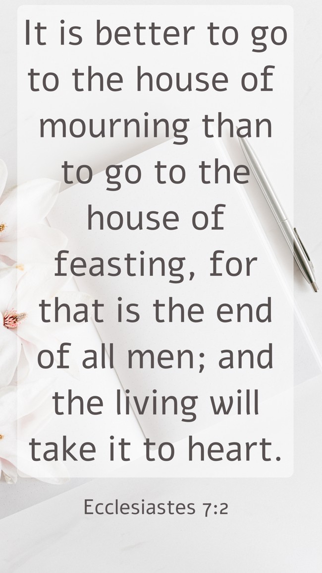 It is better to go to the house of mourning than to go to the house of feasting, for that is the end of all men; and the living will take it to heart. - Ecclesiastes 7:2