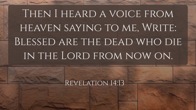 Then I heard a voice from heaven saying to me, Write: Blessed are the dead who die in the Lord from now on. - Revelation 14:13