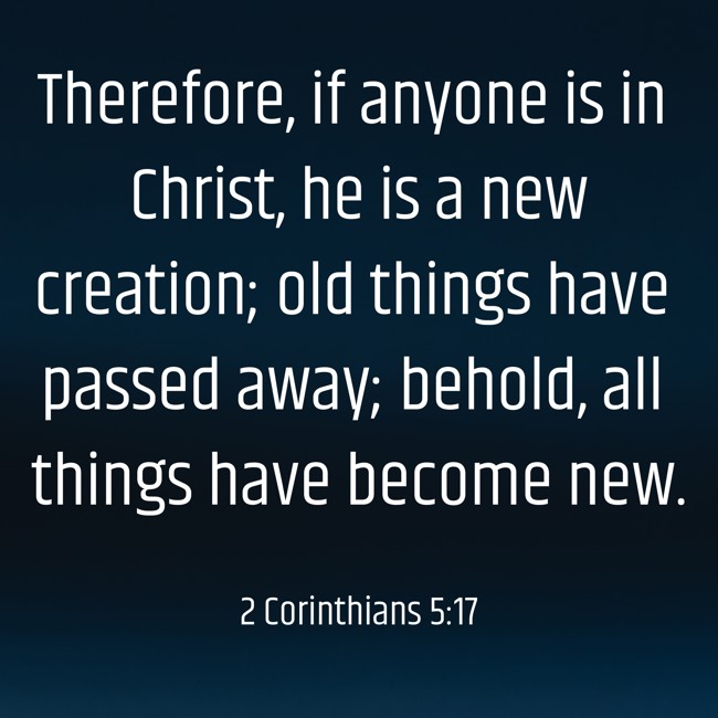 Therefore, if anyone is in Christ, he is a new creation; old things have passed away; behold, all things have become new. - 2 Corinthians 5:17