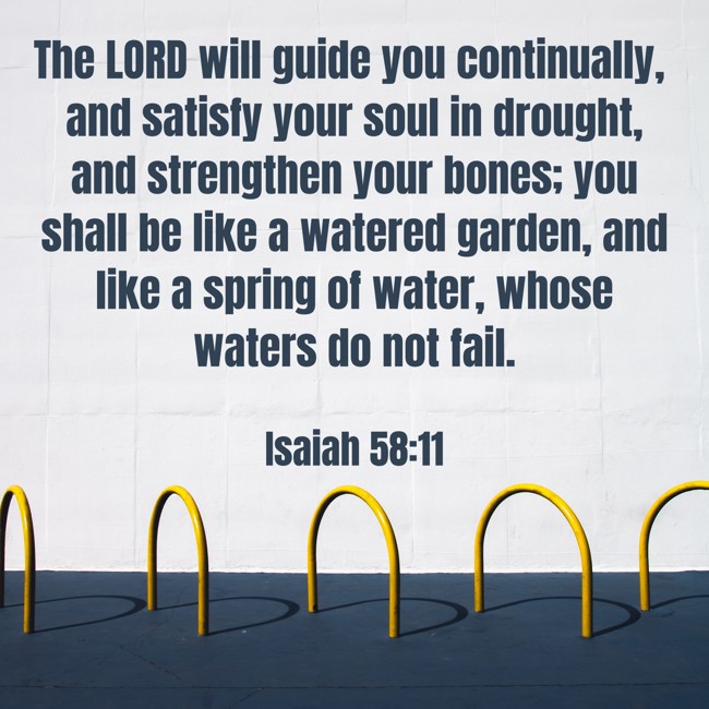 The LORD will guide you continually, and satisfy your soul in drought, and strengthen your bones; you shall be like a watered garden, and like a spring of water, whose waters do not fail. - Isaiah 58:11