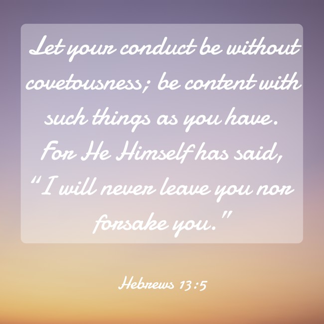Let your conduct be without covetousness; be content with such things as you have. For He Himself has said, “I will never leave you nor forsake you.” - Hebrews 13:5