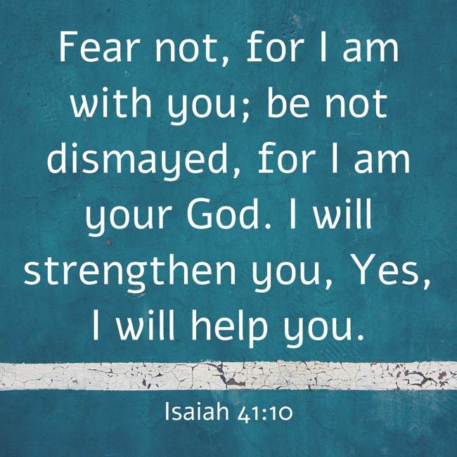 Fear not, for I am with you; be not dismayed, for I am your God. I will strengthen you, Yes, I will help you. - Isaiah 41:10