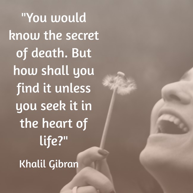 You would know the secret of death. But how shall you find it unless you seek it in the heart of life? - Khalil Gibran