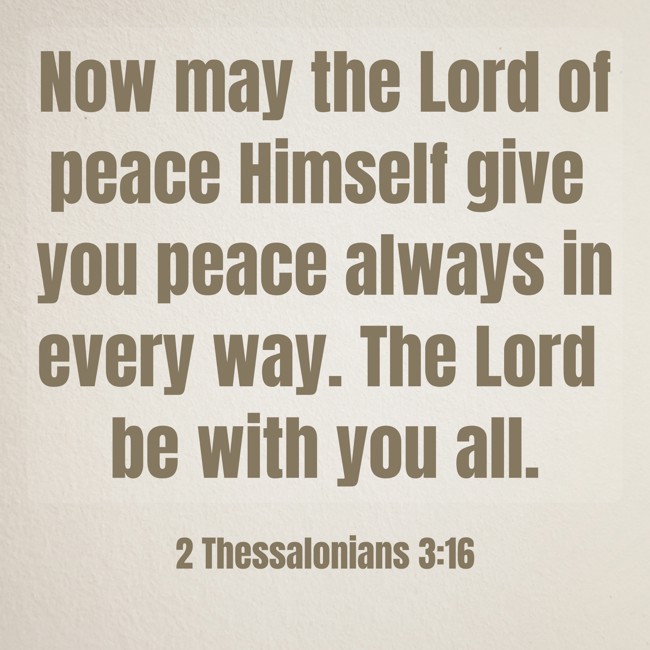 Now may the Lord of peace Himself give you peace always in every way. The Lord be with you all. - 2 Thessalonians 3:16