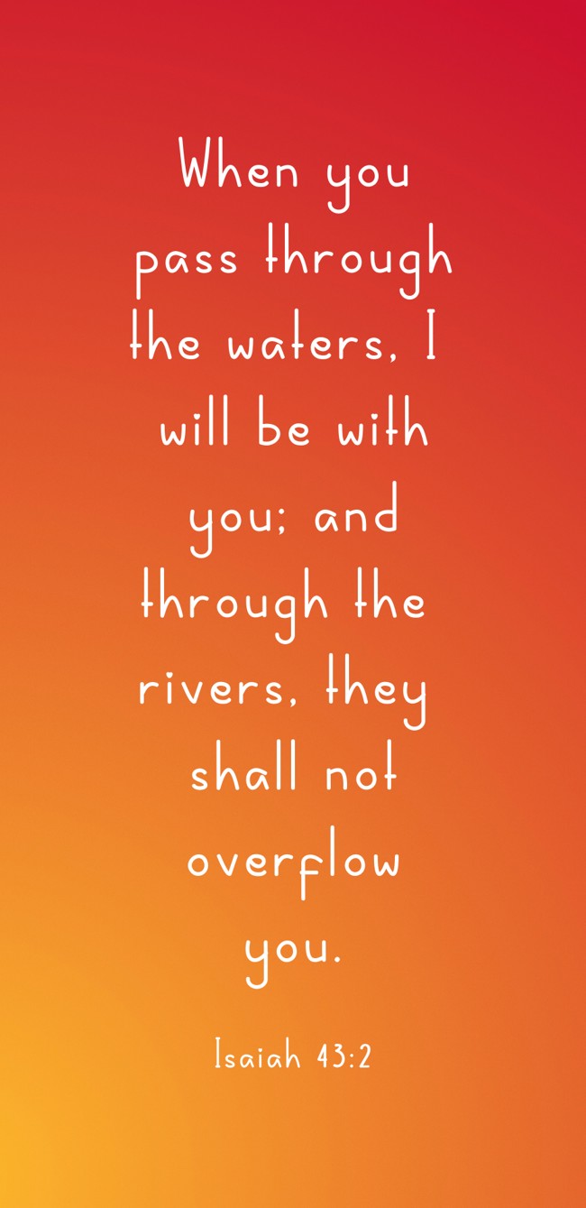 When you pass through the waters, I will be with you; and through the rivers, they shall not overflow you. - Isaiah 43:2