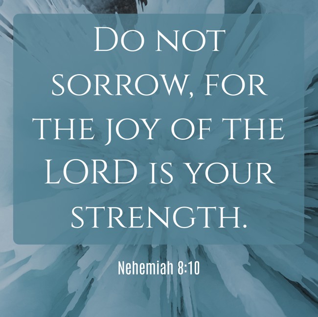 Do not sorrow, for the joy of the LORD is your strength. - Nehemiah 8:10