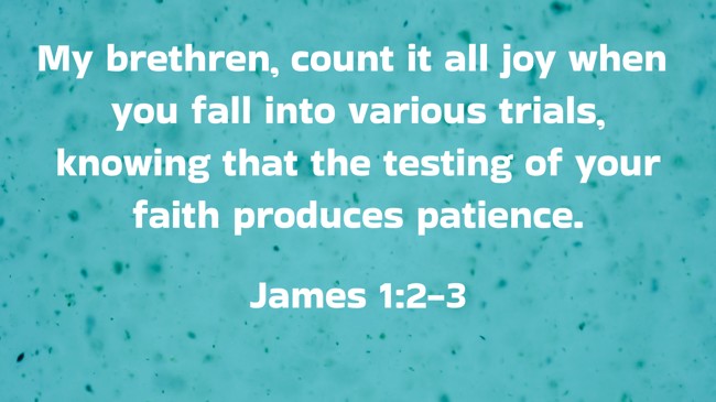 My brethren, count it all joy when you fall into various trials, knowing that the testing of your faith produces patience. - James 1:2-3