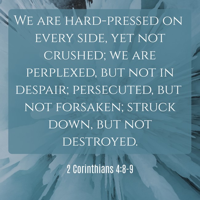 We are hard-pressed on every side, yet not crushed; we are perplexed, but not in despair; persecuted, but not forsaken; struck down, but not destroyed. - 2 Corinthians 4:8-9