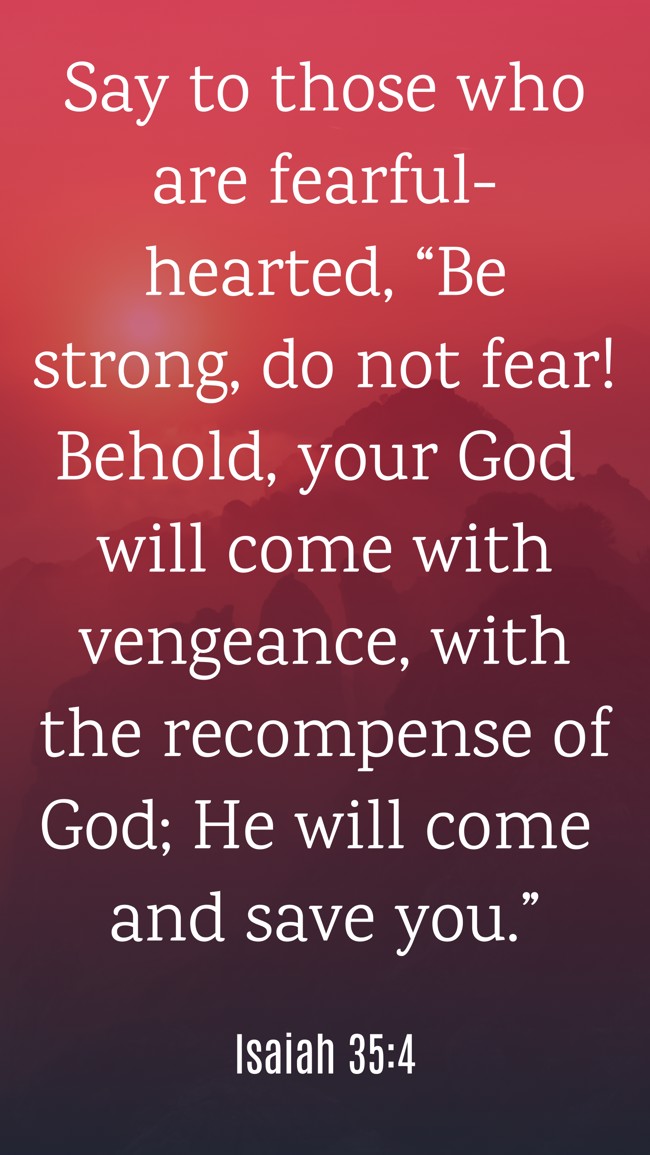 Say to those who are fearful-hearted, “Be strong, do not fear! Behold, your God will come with vengeance, with the recompense of God; He will come and save you.” - Isaiah 35:4