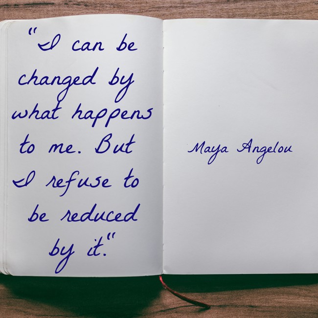 I can be changed by what happens to me. But I refuse to be reduced by it. - Maya Angelou