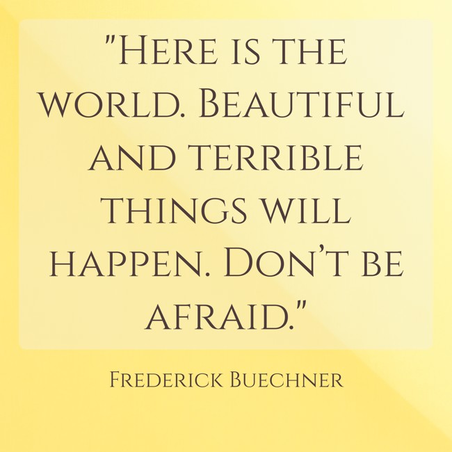 Here is the world. Beautiful and terrible things will happen. Don’t be afraid. - Frederick Buechner