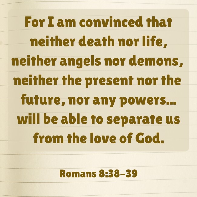 For I am convinced that neither death nor life, neither angels nor demons, neither the present nor the future, nor any powers... will be able to separate us from the love of God. - Romans 8:38-39