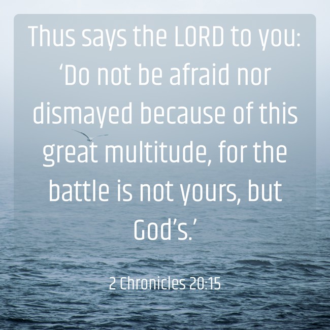 Thus says the LORD to you: ‘Do not be afraid nor dismayed because of this great multitude, for the battle is not yours, but God’s.’ - 2 Chronicles 20:15