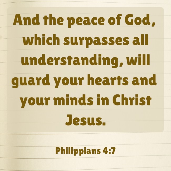 And the peace of God, which surpasses all understanding, will guard your hearts and your minds in Christ Jesus. - Philippians 4:7