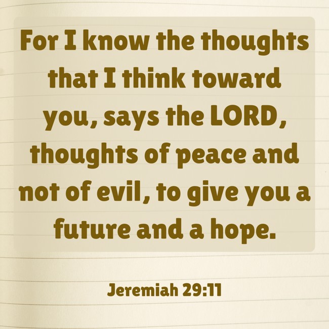 For I know the thoughts that I think toward you, says the LORD, thoughts of peace and not of evil, to give you a future and a hope. - Jeremiah 29:11