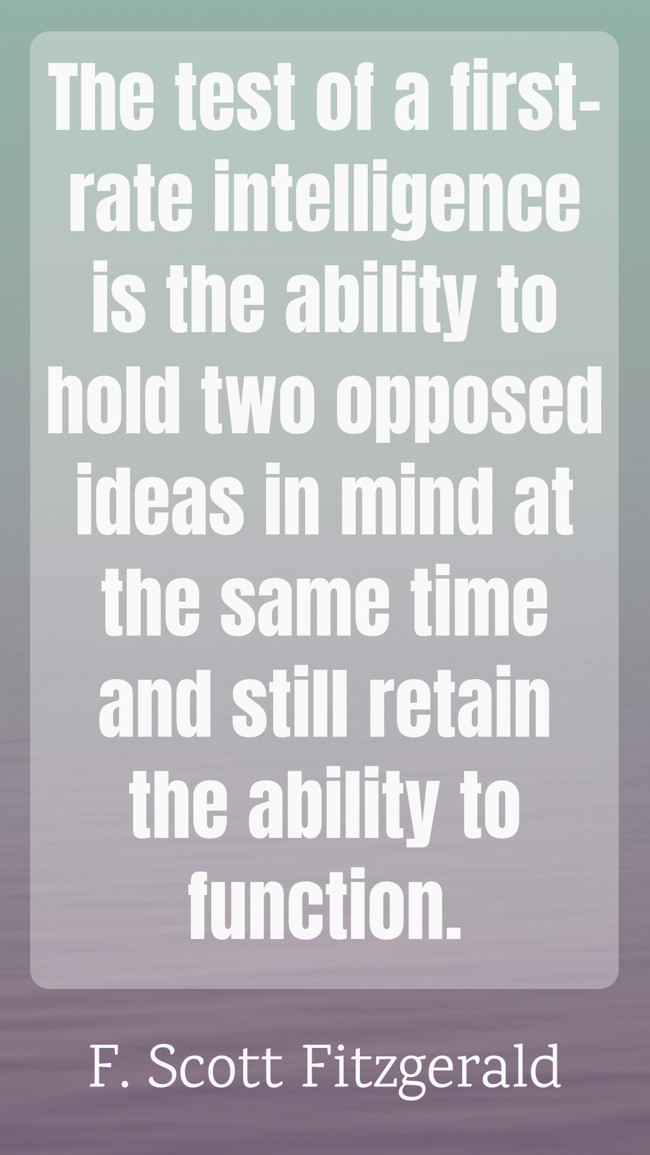 The test of a first-rate intelligence is the ability to hold two opposed ideas in mind at the same time and still retain the ability to function. - F. Scott Fitzgerald
