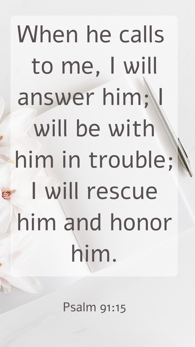 When he calls to me, I will answer him; I will be with him in trouble; I will rescue him and honor him. - Psalm 91:15