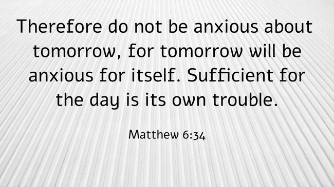 Therefore do not be anxious about tomorrow, for tomorrow will be anxious for itself. Sufficient for the day is its own trouble. - Matthew 6:34