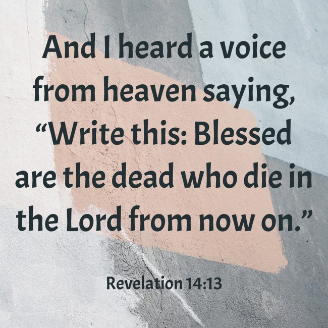 And I heard a voice from heaven saying, “Write this: Blessed are the dead who die in the Lord from now on.” - Revelation 14:13