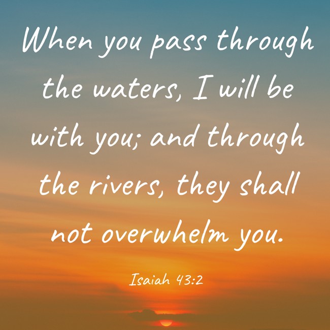 When you pass through the waters, I will be with you; and through the rivers, they shall not overwhelm you. - Isaiah 43:2