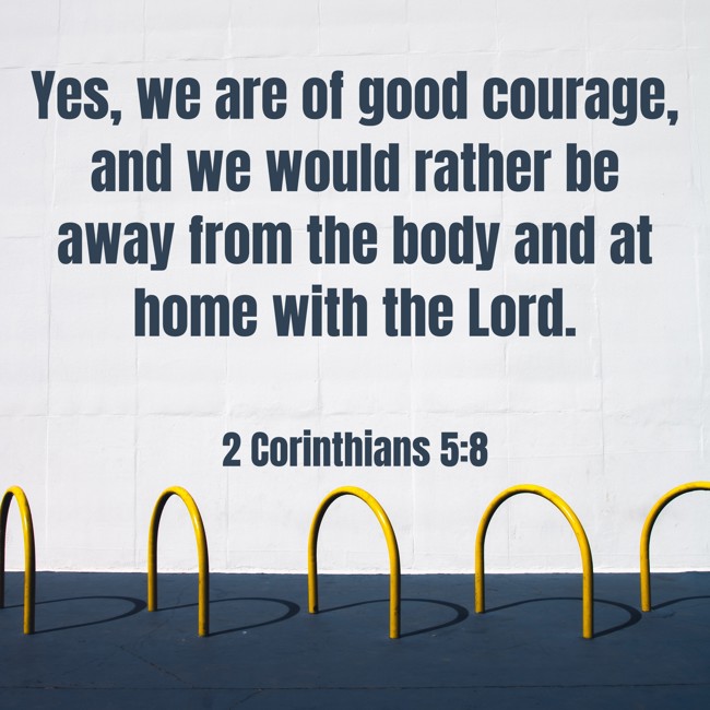 Yes, we are of good courage, and we would rather be away from the body and at home with the Lord. - 2 Corinthians 5:8