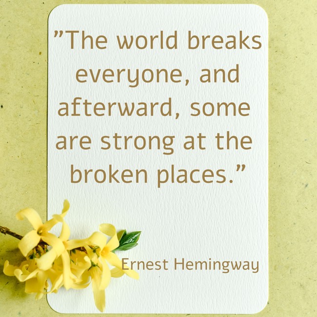 The world breaks everyone, and afterward, some are strong at the broken places. - Ernest Hemingway