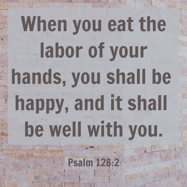 When you eat the labor of your hands, you shall be happy, and it shall be well with you. - Psalm 128:2